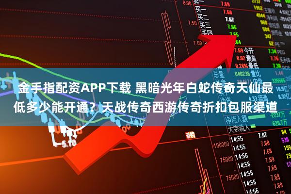 金手指配资APP下载 黑暗光年白蛇传奇天仙最低多少能开通？天战传奇西游传奇折扣包服渠道