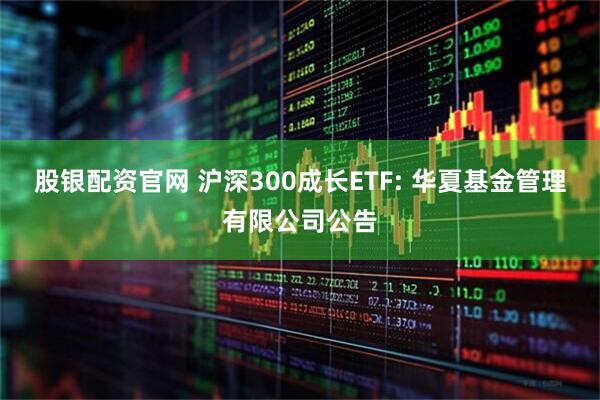 股银配资官网 沪深300成长ETF: 华夏基金管理有限公司公告