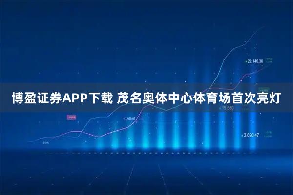 博盈证券APP下载 茂名奥体中心体育场首次亮灯