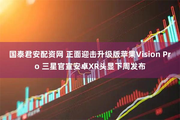 国泰君安配资网 正面迎击升级版苹果Vision Pro 三星官宣安卓XR头显下周发布