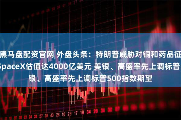 黑马盘配资官网 外盘头条：特朗普威胁对铜和药品征收高额关税 SpaceX估值达4000亿美元 美银、高盛率先上调标普500指数期望