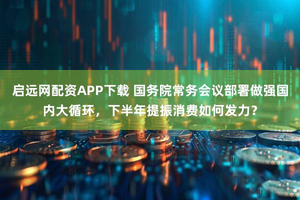 启远网配资APP下载 国务院常务会议部署做强国内大循环，下半年提振消费如何发力？