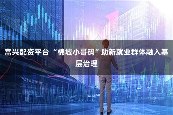 富兴配资平台 “棉城小哥码”助新就业群体融入基层治理