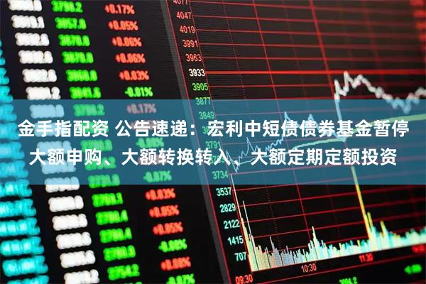 金手指配资 公告速递：宏利中短债债券基金暂停大额申购、大额转换转入、大额定期定额投资