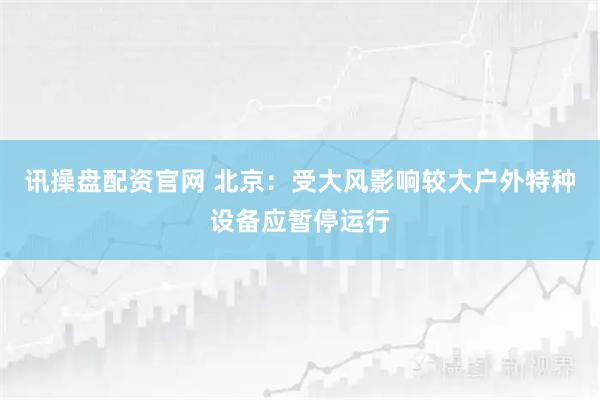 讯操盘配资官网 北京：受大风影响较大户外特种设备应暂停运行