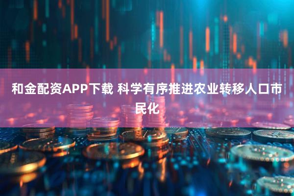 和金配资APP下载 科学有序推进农业转移人口市民化