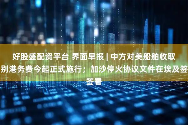 好股盛配资平台 界面早报 | 中方对美船舶收取特别港务费今起正式施行；加沙停火协议文件在埃及签署