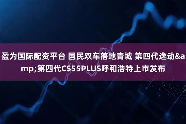 盈为国际配资平台 国民双车落地青城 第四代逸动&第四代CS55PLUS呼和浩特上市发布