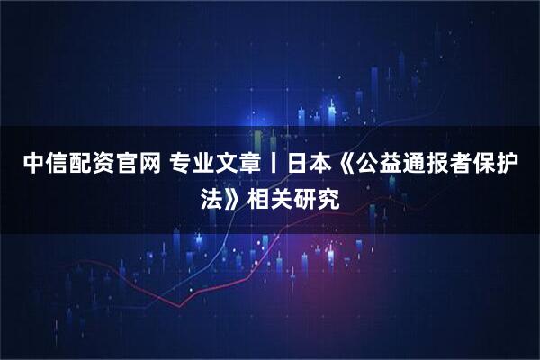 中信配资官网 专业文章丨日本《公益通报者保护法》相关研究