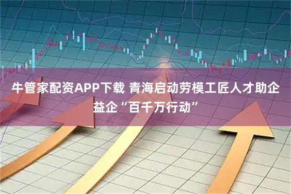 牛管家配资APP下载 青海启动劳模工匠人才助企益企“百千万行动”