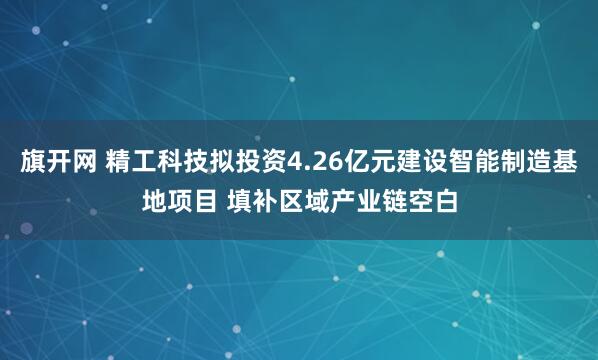 旗开网 精工科技拟投资4.26亿元建设智能制造基地项目 填补区域产业链空白