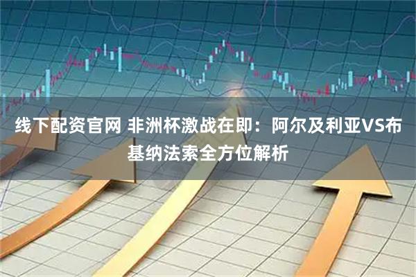 线下配资官网 非洲杯激战在即：阿尔及利亚VS布基纳法索全方位解析