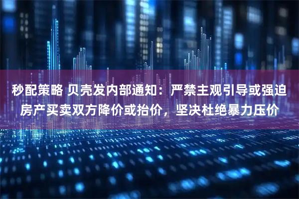秒配策略 贝壳发内部通知：严禁主观引导或强迫房产买卖双方降价或抬价，坚决杜绝暴力压价