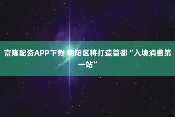 富隆配资APP下载 朝阳区将打造首都“入境消费第一站”
