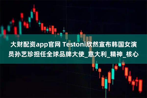 大财配资app官网 Testoni欣然宣布韩国女演员孙艺珍担任全球品牌大使_意大利_精神_核心