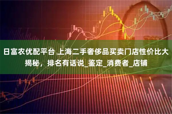 日富农优配平台 上海二手奢侈品买卖门店性价比大揭秘，排名有话说_鉴定_消费者_店铺