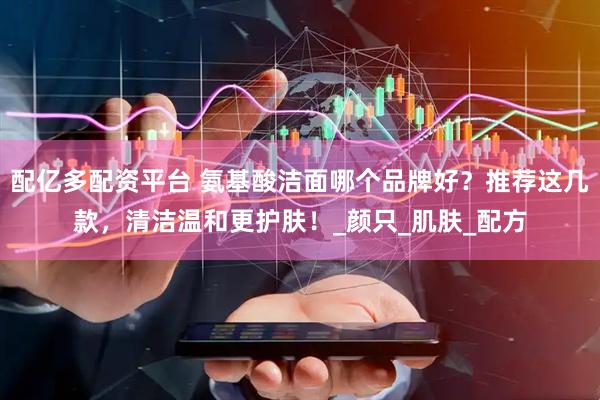 配亿多配资平台 氨基酸洁面哪个品牌好？推荐这几款，清洁温和更护肤！_颜只_肌肤_配方