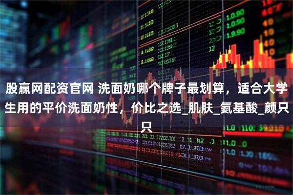 股赢网配资官网 洗面奶哪个牌子最划算，适合大学生用的平价洗面奶性，价比之选_肌肤_氨基酸_颜只