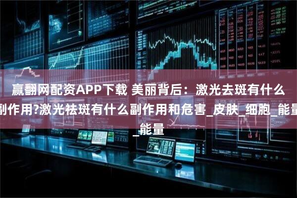 赢翻网配资APP下载 美丽背后：激光去斑有什么副作用?激光祛斑有什么副作用和危害_皮肤_细胞_能量