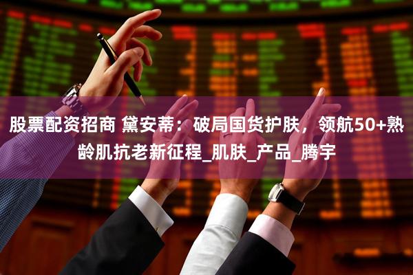 股票配资招商 黛安蒂：破局国货护肤，领航50+熟龄肌抗老新征程_肌肤_产品_腾宇