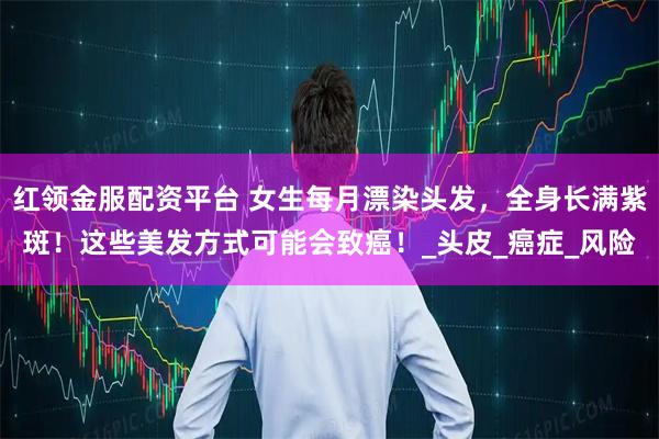 红领金服配资平台 女生每月漂染头发，全身长满紫斑！这些美发方式可能会致癌！_头皮_癌症_风险