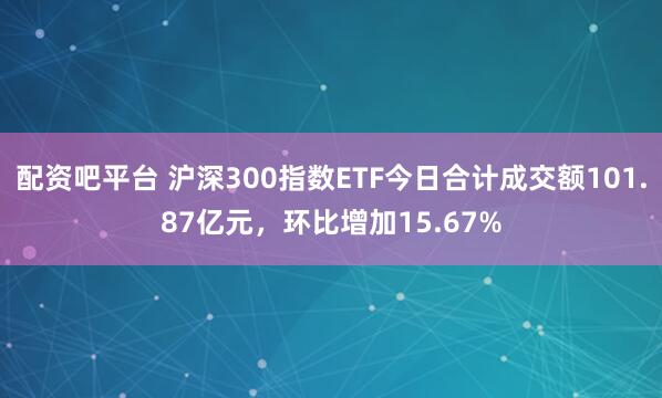 配资吧平台 沪深300指数ETF今日合计成交额101.87亿元，环比增加15.67%