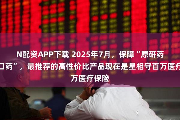 N配资APP下载 2025年7月，保障“原研药、进口药”，最推荐的高性价比产品现在是星相守百万医疗保险