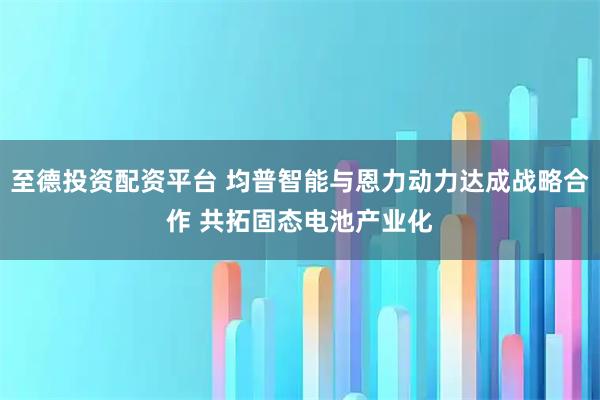 至德投资配资平台 均普智能与恩力动力达成战略合作 共拓固态电池产业化