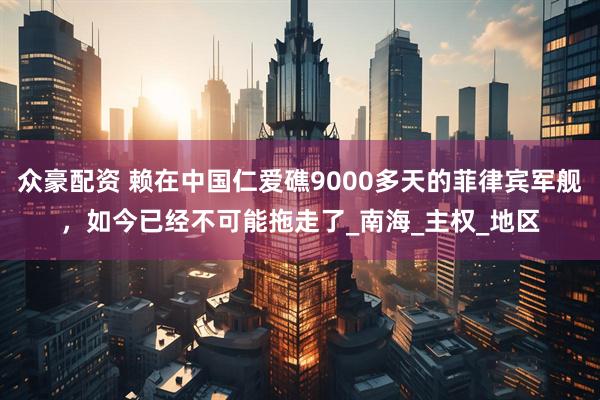 众豪配资 赖在中国仁爱礁9000多天的菲律宾军舰，如今已经不可能拖走了_南海_主权_地区