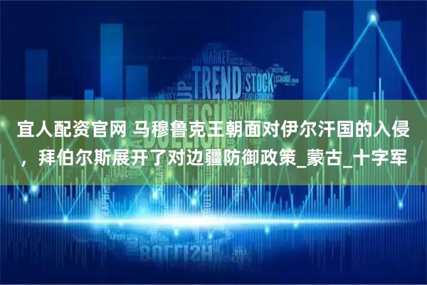 宜人配资官网 马穆鲁克王朝面对伊尔汗国的入侵，拜伯尔斯展开了对边疆防御政策_蒙古_十字军