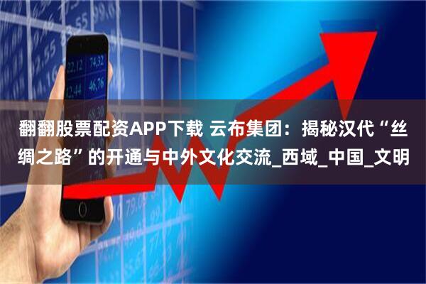 翻翻股票配资APP下载 云布集团：揭秘汉代“丝绸之路”的开通与中外文化交流_西域_中国_文明