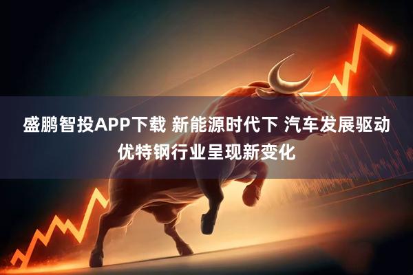 盛鹏智投APP下载 新能源时代下 汽车发展驱动优特钢行业呈现新变化