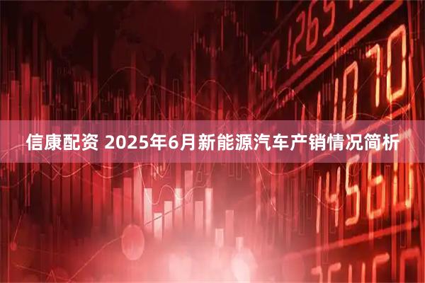 信康配资 2025年6月新能源汽车产销情况简析