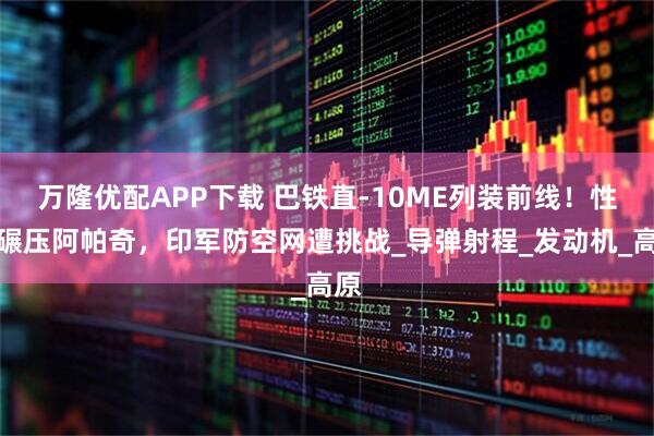 万隆优配APP下载 巴铁直-10ME列装前线！性能碾压阿帕奇，印军防空网遭挑战_导弹射程_发动机_高原