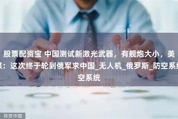 股票配资宝 中国测试新激光武器，有舰炮大小，美媒：这次终于轮到俄军求中国_无人机_俄罗斯_防空系统
