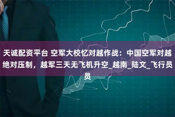 天诚配资平台 空军大校忆对越作战：中国空军对越绝对压制，越军三天无飞机升空_越南_陆文_飞行员