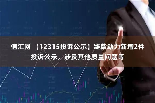 信汇网 【12315投诉公示】潍柴动力新增2件投诉公示，涉及其他质量问题等