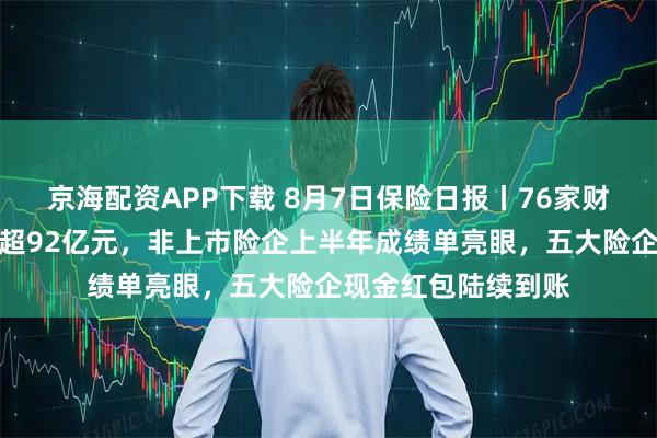 京海配资APP下载 8月7日保险日报丨76家财险企上半年净利润超92亿元，非上市险企上半年成绩单亮眼，五大险企现金红包陆续到账