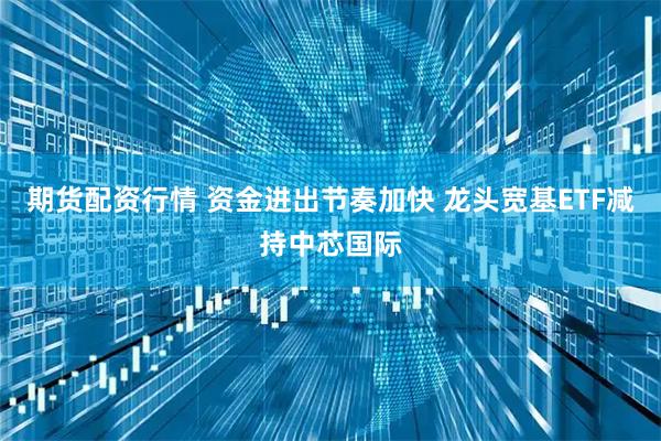 期货配资行情 资金进出节奏加快 龙头宽基ETF减持中芯国际