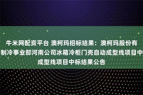 牛米网配资平台 澳柯玛招标结果：澳柯玛股份有限公司家用制冷事业部河南公司冰箱冷柜门壳自动成型线项目中标结果公告