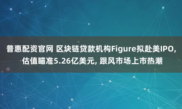 普惠配资官网 区块链贷款机构Figure拟赴美IPO, 估值瞄准5.26亿美元, 跟风市场上市热潮