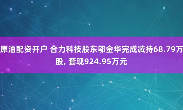 原油配资开户 合力科技股东邬金华完成减持68.79万股, 套现924.95万元