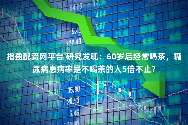指盈配资网平台 研究发现：60岁后经常喝茶，糖尿病患病率是不喝茶的人5倍不止？